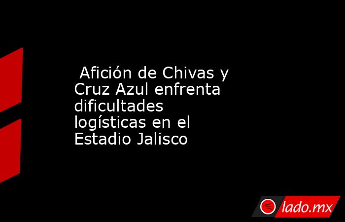  Afición de Chivas y Cruz Azul enfrenta dificultades logísticas en el Estadio Jalisco. Noticias en tiempo real