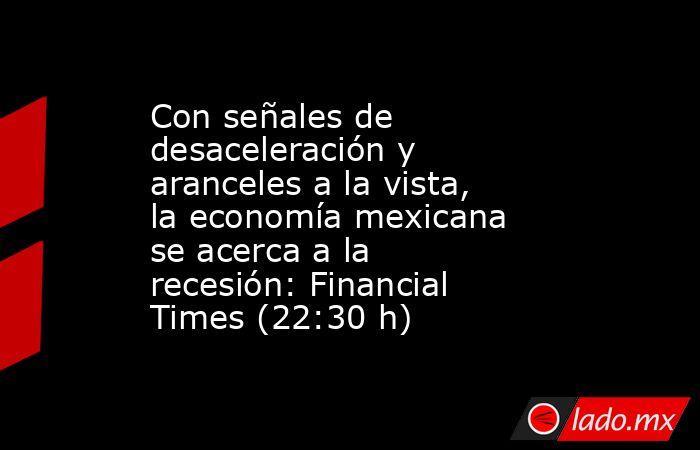 Con señales de desaceleración y aranceles a la vista, la economía mexicana se acerca a la recesión: Financial Times (22:30 h). Noticias en tiempo real