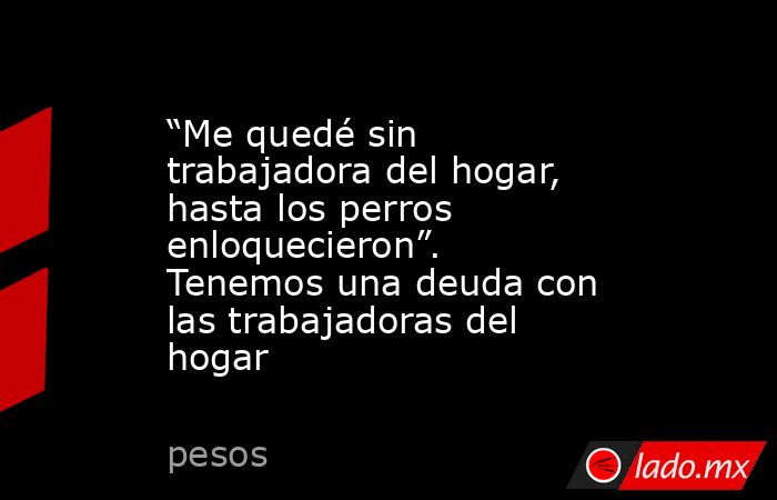 “Me quedé sin trabajadora del hogar, hasta los perros enloquecieron”. Tenemos una deuda con las trabajadoras del hogar. Noticias en tiempo real