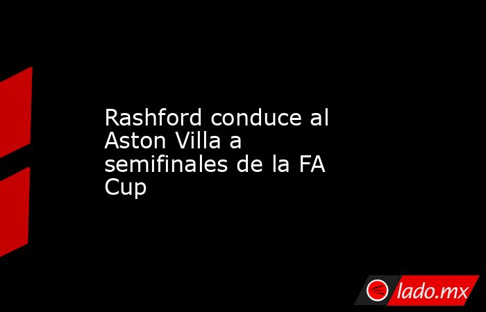 Rashford conduce al Aston Villa a semifinales de la FA Cup. Noticias en tiempo real