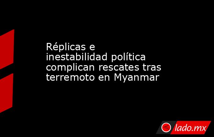 Réplicas e inestabilidad política complican rescates tras terremoto en Myanmar. Noticias en tiempo real