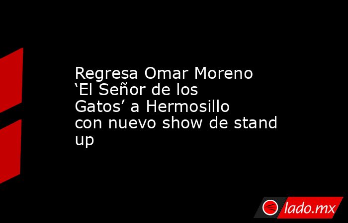 Regresa Omar Moreno ‘El Señor de los Gatos’ a Hermosillo con nuevo show de stand up. Noticias en tiempo real
