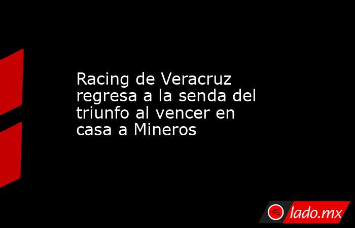 Racing de Veracruz regresa a la senda del triunfo al vencer en casa a Mineros. Noticias en tiempo real