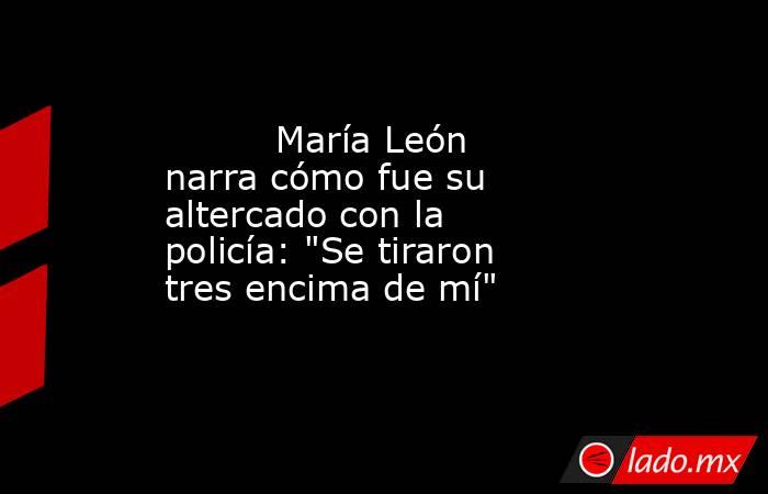                                                                                  María León narra cómo fue su altercado con la policía: 