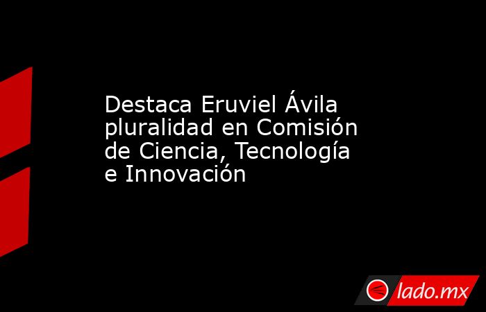 Destaca Eruviel Ávila pluralidad en Comisión de Ciencia, Tecnología e Innovación. Noticias en tiempo real