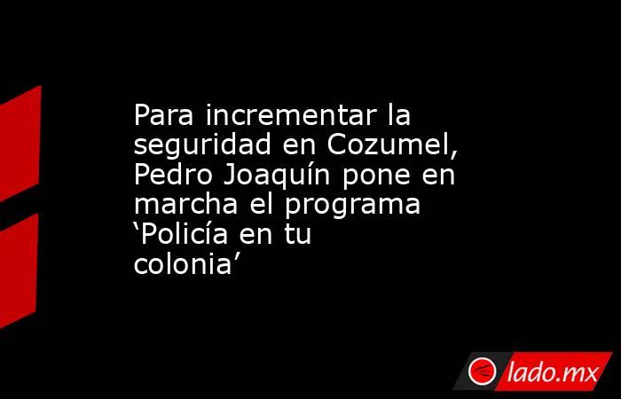 Para incrementar la seguridad en Cozumel, Pedro Joaquín pone en marcha el programa ‘Policía en tu colonia’. Noticias en tiempo real