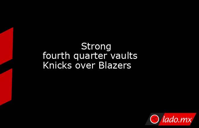             Strong fourth quarter vaults Knicks over Blazers        . Noticias en tiempo real