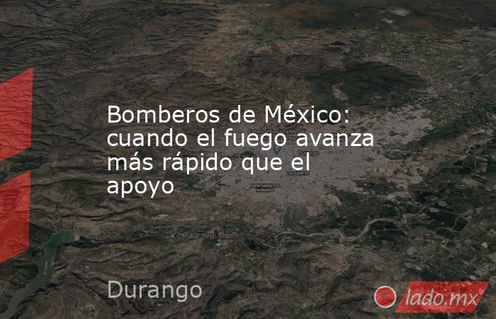 Bomberos de México: cuando el fuego avanza más rápido que el apoyo. Noticias en tiempo real