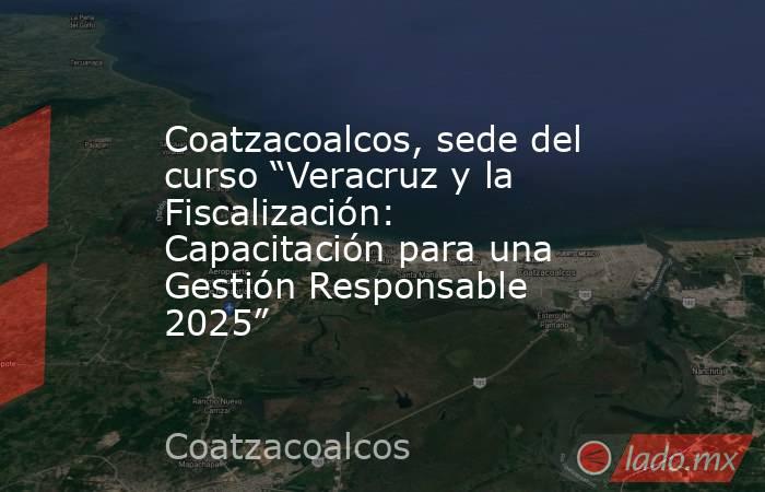Coatzacoalcos, sede del curso “Veracruz y la Fiscalización: Capacitación para una Gestión Responsable 2025”. Noticias en tiempo real