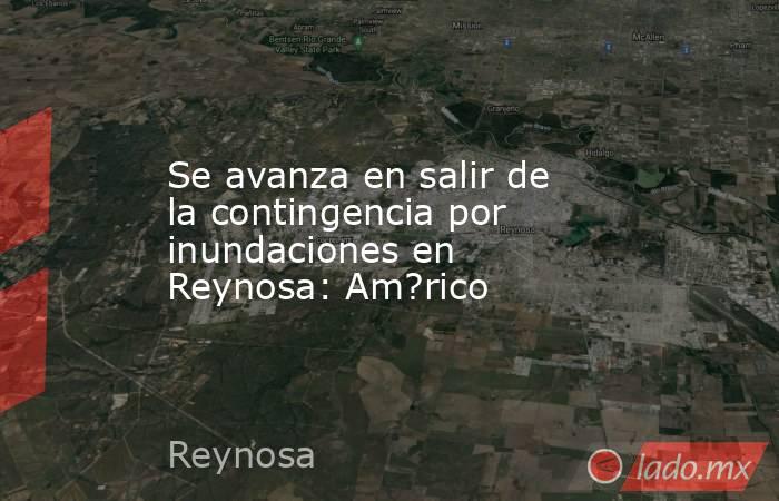 Se avanza en salir de la contingencia por inundaciones en Reynosa: Am?rico. Noticias en tiempo real