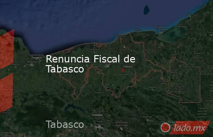 Renuncia Fiscal de Tabasco. Noticias en tiempo real