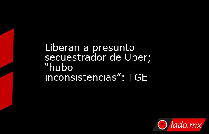 Liberan a presunto secuestrador de Uber; “hubo inconsistencias”: FGE. Noticias en tiempo real