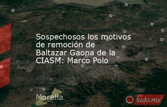 Sospechosos los motivos de remoción de Baltazar Gaona de la CIASM: Marco Polo. Noticias en tiempo real