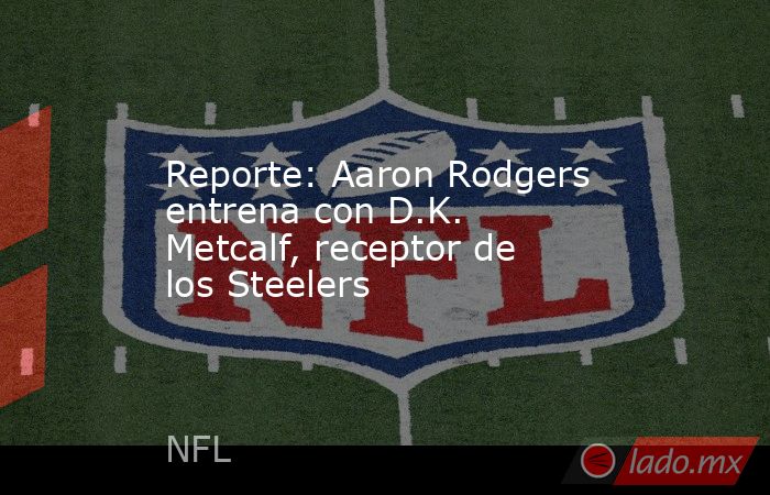 Reporte: Aaron Rodgers entrena con D.K. Metcalf, receptor de los Steelers. Noticias en tiempo real