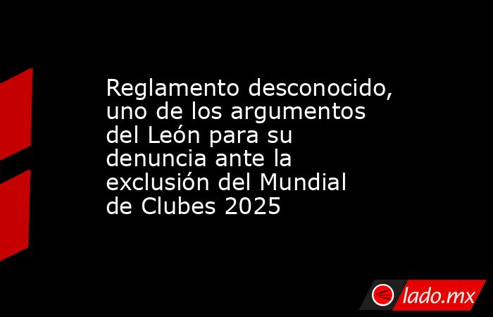 Reglamento desconocido, uno de los argumentos del León para su denuncia ante la exclusión del Mundial de Clubes 2025. Noticias en tiempo real