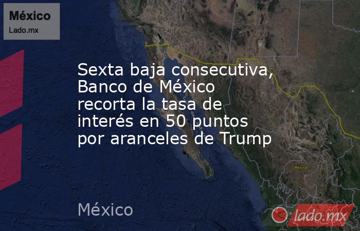 Sexta baja consecutiva, Banco de México recorta la tasa de interés en 50 puntos por aranceles de Trump. Noticias en tiempo real