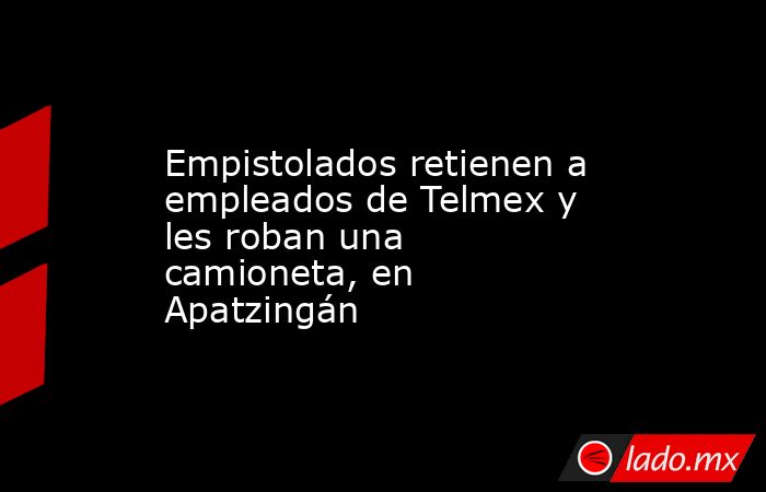 Empistolados retienen a empleados de Telmex y les roban una camioneta, en Apatzingán. Noticias en tiempo real