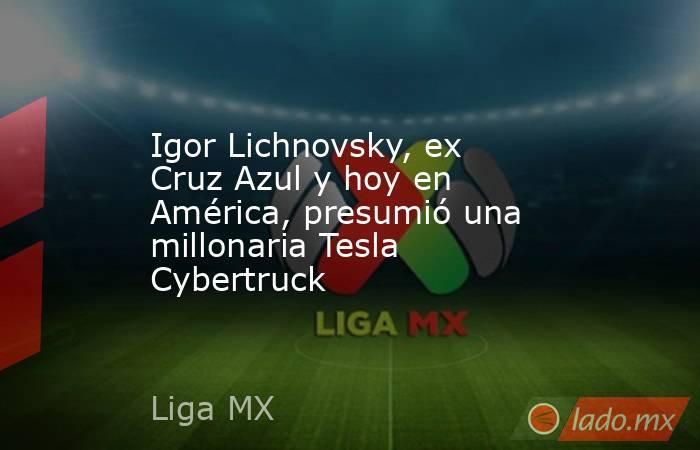 Igor Lichnovsky, ex Cruz Azul y hoy en América, presumió una millonaria Tesla Cybertruck. Noticias en tiempo real