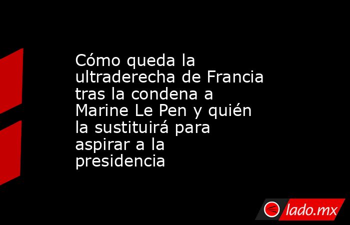 Cómo queda la ultraderecha de Francia tras la condena a Marine Le Pen y quién la sustituirá para aspirar a la presidencia. Noticias en tiempo real