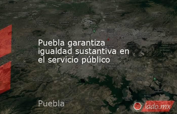 Puebla garantiza igualdad sustantiva en el servicio público. Noticias en tiempo real