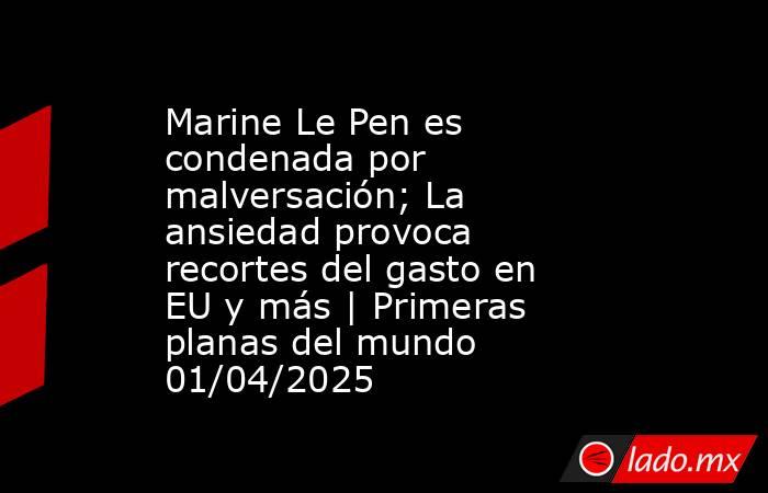 Marine Le Pen es condenada por malversación; La ansiedad provoca recortes del gasto en EU y más | Primeras planas del mundo 01/04/2025. Noticias en tiempo real