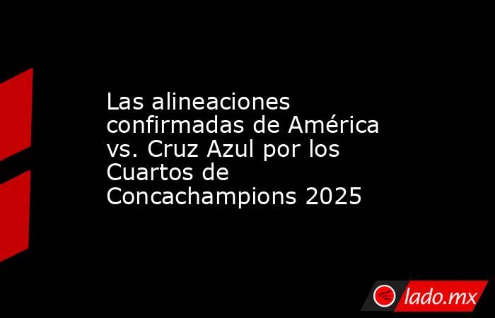 Las alineaciones confirmadas de América vs. Cruz Azul por los Cuartos de Concachampions 2025. Noticias en tiempo real