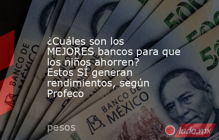 ¿Cuáles son los MEJORES bancos para que los niños ahorren? Estos SÍ generan rendimientos, según Profeco. Noticias en tiempo real