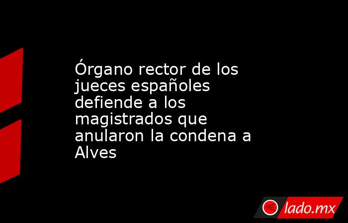 Órgano rector de los jueces españoles defiende a los magistrados que anularon la condena a Alves. Noticias en tiempo real