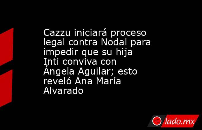 Cazzu iniciará proceso legal contra Nodal para impedir que su hija Inti conviva con Ángela Aguilar; esto reveló Ana María Alvarado. Noticias en tiempo real