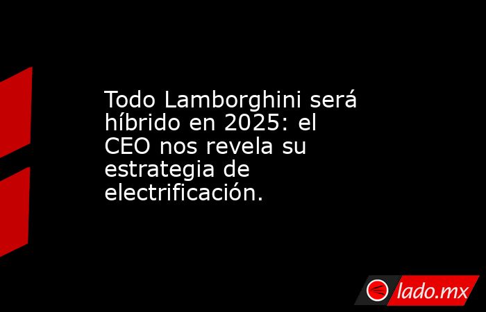 Todo Lamborghini será híbrido en 2025: el CEO nos revela su estrategia de electrificación.. Noticias en tiempo real