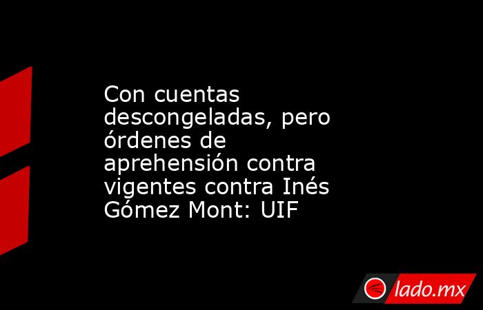 Con cuentas descongeladas, pero órdenes de aprehensión contra vigentes contra Inés Gómez Mont: UIF. Noticias en tiempo real
