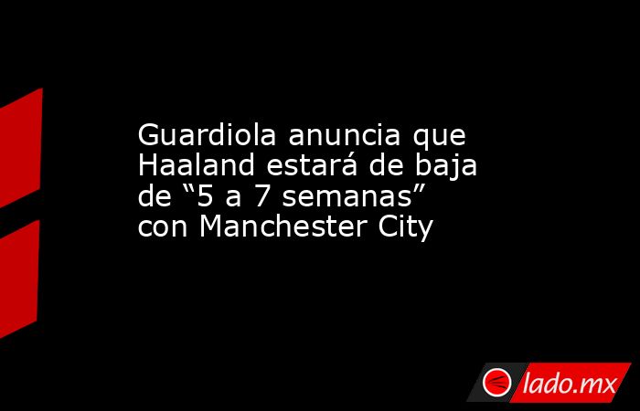 Guardiola anuncia que Haaland estará de baja de “5 a 7 semanas” con Manchester City. Noticias en tiempo real