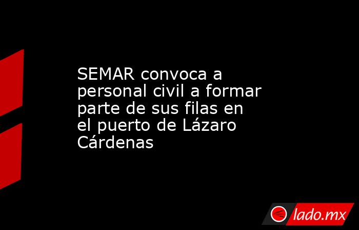 SEMAR convoca a personal civil a formar parte de sus filas en el puerto de Lázaro Cárdenas. Noticias en tiempo real