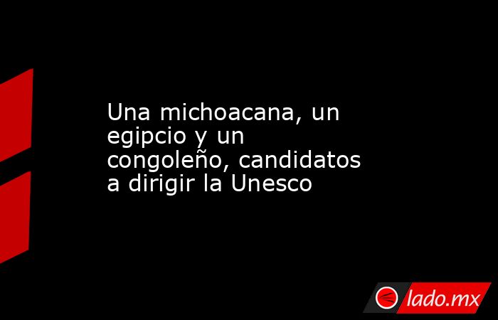 Una michoacana, un egipcio y un congoleño, candidatos a dirigir la Unesco. Noticias en tiempo real