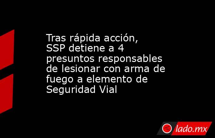 Tras rápida acción, SSP detiene a 4 presuntos responsables de lesionar con arma de fuego a elemento de Seguridad Vial. Noticias en tiempo real