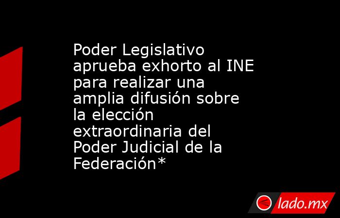 Poder Legislativo aprueba exhorto al INE para realizar una amplia difusión sobre la elección extraordinaria del Poder Judicial de la Federación*. Noticias en tiempo real