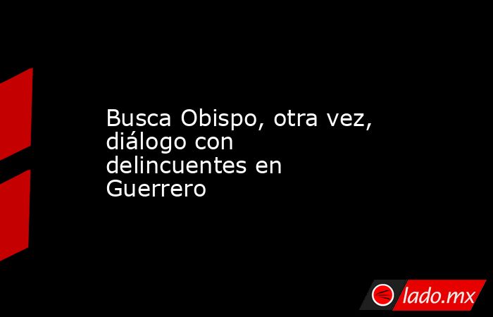 Busca Obispo, otra vez, diálogo con delincuentes en Guerrero. Noticias en tiempo real