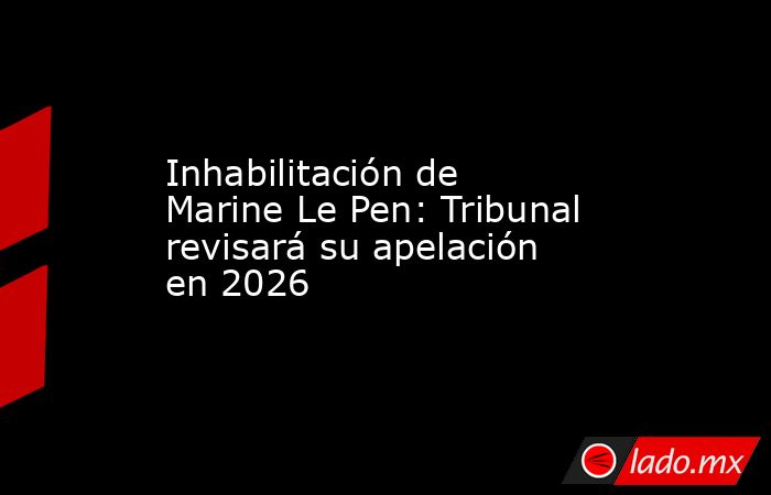 Inhabilitación de Marine Le Pen: Tribunal revisará su apelación en 2026. Noticias en tiempo real