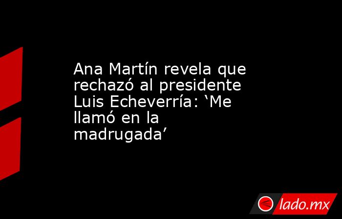 Ana Martín revela que rechazó al presidente Luis Echeverría: ‘Me llamó en la madrugada’ . Noticias en tiempo real
