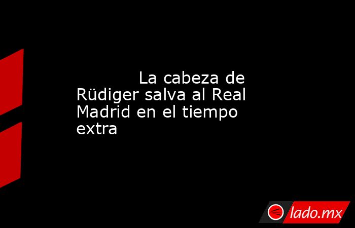            La cabeza de Rüdiger salva al Real Madrid en el tiempo extra       . Noticias en tiempo real