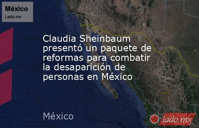 Claudia Sheinbaum presentó un paquete de reformas para combatir la desaparición de personas en México. Noticias en tiempo real