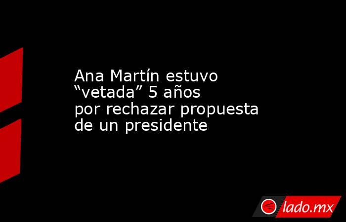 Ana Martín estuvo “vetada” 5 años por rechazar propuesta de un presidente. Noticias en tiempo real