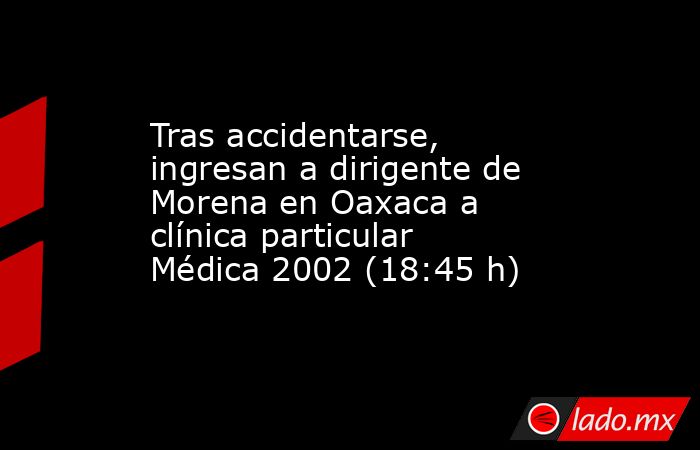 Tras accidentarse, ingresan a dirigente de Morena en Oaxaca a clínica particular Médica 2002 (18:45 h). Noticias en tiempo real