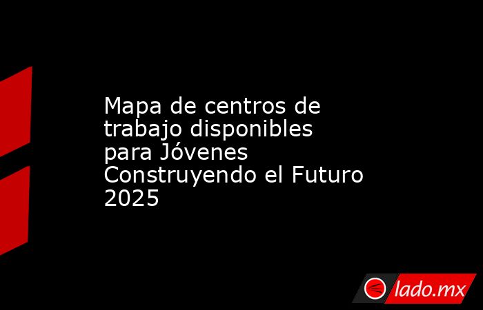 Mapa de centros de trabajo disponibles para Jóvenes Construyendo el Futuro 2025. Noticias en tiempo real