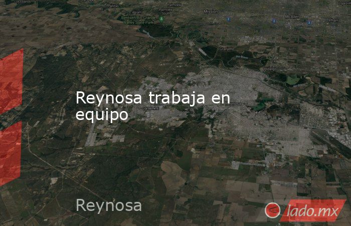 Reynosa trabaja en equipo. Noticias en tiempo real
