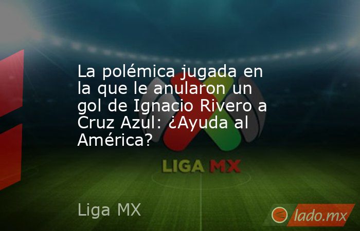 La polémica jugada en la que le anularon un gol de Ignacio Rivero a Cruz Azul: ¿Ayuda al América?. Noticias en tiempo real