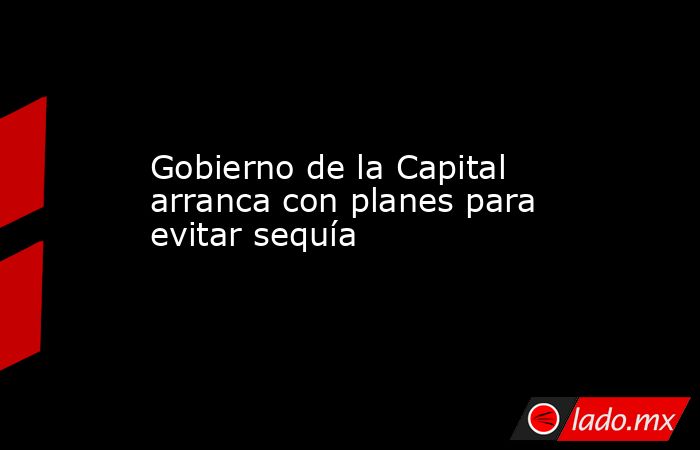 Gobierno de la Capital arranca con planes para evitar sequía. Noticias en tiempo real
