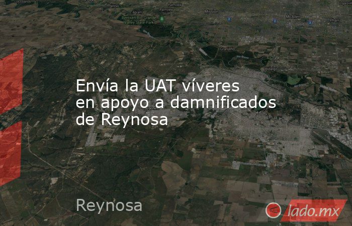 Envía la UAT víveres en apoyo a damnificados de Reynosa. Noticias en tiempo real