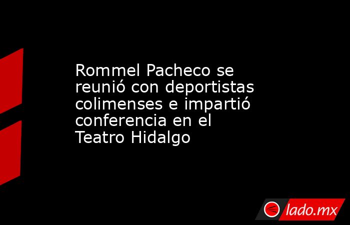 Rommel Pacheco se reunió con deportistas colimenses e impartió conferencia en el Teatro Hidalgo. Noticias en tiempo real
