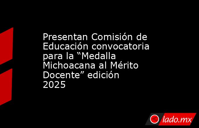 Presentan Comisión de Educación convocatoria para la “Medalla Michoacana al Mérito Docente” edición 2025. Noticias en tiempo real